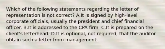 Which of the following statements regarding the letter of representation is not​ correct? A.It is signed by​ high-level corporate​ officials, usually the president and chief financial officer. B.It is addressed to the CPA firm. C.It is prepared on the​ client's letterhead. D.It is​ optional, not​ required, that the auditor obtain such a letter from management.