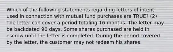 Which of the following statements regarding letters of intent used in connection with mutual fund purchases are TRUE? (2) The letter can cover a period totaling 16 months. The letter may be backdated 90 days. Some shares purchased are held in escrow until the letter is completed. During the period covered by the letter, the customer may not redeem his shares.