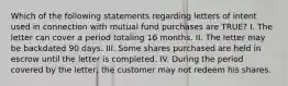 Which of the following statements regarding letters of intent used in connection with mutual fund purchases are TRUE? I. The letter can cover a period totaling 16 months. II. The letter may be backdated 90 days. III. Some shares purchased are held in escrow until the letter is completed. IV. During the period covered by the letter, the customer may not redeem his shares.