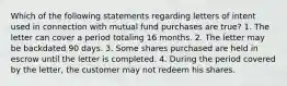 Which of the following statements regarding letters of intent used in connection with mutual fund purchases are true? 1. The letter can cover a period totaling 16 months. 2. The letter may be backdated 90 days. 3. Some shares purchased are held in escrow until the letter is completed. 4. During the period covered by the letter, the customer may not redeem his shares.