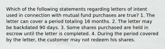 Which of the following statements regarding letters of intent used in connection with mutual fund purchases are true? 1. The letter can cover a period totaling 16 months. 2. The letter may be backdated 90 days. 3. Some shares purchased are held in escrow until the letter is completed. 4. During the period covered by the letter, the customer may not redeem his shares.