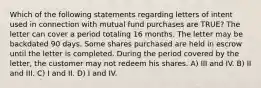 Which of the following statements regarding letters of intent used in connection with mutual fund purchases are TRUE? The letter can cover a period totaling 16 months. The letter may be backdated 90 days. Some shares purchased are held in escrow until the letter is completed. During the period covered by the letter, the customer may not redeem his shares. A) III and IV. B) II and III. C) I and II. D) I and IV.