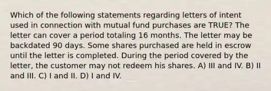 Which of the following statements regarding letters of intent used in connection with mutual fund purchases are TRUE? The letter can cover a period totaling 16 months. The letter may be backdated 90 days. Some shares purchased are held in escrow until the letter is completed. During the period covered by the letter, the customer may not redeem his shares. A) III and IV. B) II and III. C) I and II. D) I and IV.