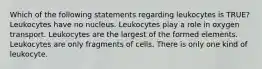 Which of the following statements regarding leukocytes is TRUE? Leukocytes have no nucleus. Leukocytes play a role in oxygen transport. Leukocytes are the largest of the formed elements. Leukocytes are only fragments of cells. There is only one kind of leukocyte.