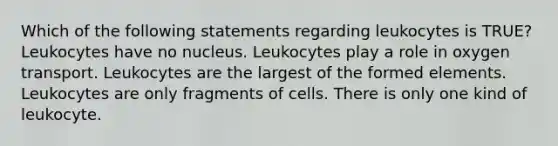 Which of the following statements regarding leukocytes is TRUE? Leukocytes have no nucleus. Leukocytes play a role in oxygen transport. Leukocytes are the largest of the formed elements. Leukocytes are only fragments of cells. There is only one kind of leukocyte.