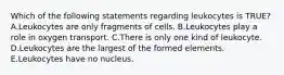 Which of the following statements regarding leukocytes is TRUE? A.Leukocytes are only fragments of cells. B.Leukocytes play a role in oxygen transport. C.There is only one kind of leukocyte. D.Leukocytes are the largest of the formed elements. E.Leukocytes have no nucleus.