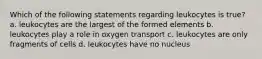 Which of the following statements regarding leukocytes is true? a. leukocytes are the largest of the formed elements b. leukocytes play a role in oxygen transport c. leukocytes are only fragments of cells d. leukocytes have no nucleus