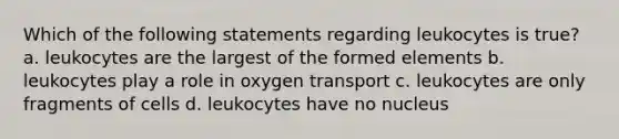 Which of the following statements regarding leukocytes is true? a. leukocytes are the largest of the formed elements b. leukocytes play a role in oxygen transport c. leukocytes are only fragments of cells d. leukocytes have no nucleus