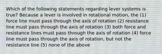 Which of the following statements regarding lever systems is true? Because a lever is involved in rotational motion, the (1) force line must pass through the axis of rotation (2) resistance line must pass through the axis of rotation (3) both force and resistance lines must pass through the axis of rotation (4) force line must pass through the axis of rotation, but not the resistance line (5) none of the above