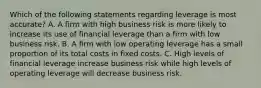 Which of the following statements regarding leverage is most accurate? A. A firm with high business risk is more likely to increase its use of financial leverage than a firm with low business risk. B. A firm with low operating leverage has a small proportion of its total costs in fixed costs. C. High levels of financial leverage increase business risk while high levels of operating leverage will decrease business risk.