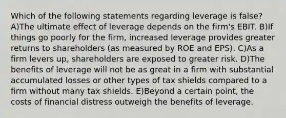 Which of the following statements regarding leverage is false? A)The ultimate effect of leverage depends on the firm's EBIT. B)If things go poorly for the firm, increased leverage provides greater returns to shareholders (as measured by ROE and EPS). C)As a firm levers up, shareholders are exposed to greater risk. D)The benefits of leverage will not be as great in a firm with substantial accumulated losses or other types of tax shields compared to a firm without many tax shields. E)Beyond a certain point, the costs of financial distress outweigh the benefits of leverage.