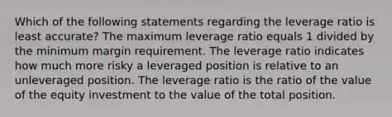 Which of the following statements regarding the leverage ratio is least accurate? The maximum leverage ratio equals 1 divided by the minimum margin requirement. The leverage ratio indicates how much more risky a leveraged position is relative to an unleveraged position. The leverage ratio is the ratio of the value of the equity investment to the value of the total position.