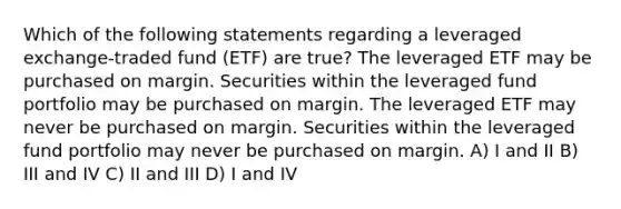 Which of the following statements regarding a leveraged exchange-traded fund (ETF) are true? The leveraged ETF may be purchased on margin. Securities within the leveraged fund portfolio may be purchased on margin. The leveraged ETF may never be purchased on margin. Securities within the leveraged fund portfolio may never be purchased on margin. A) I and II B) III and IV C) II and III D) I and IV