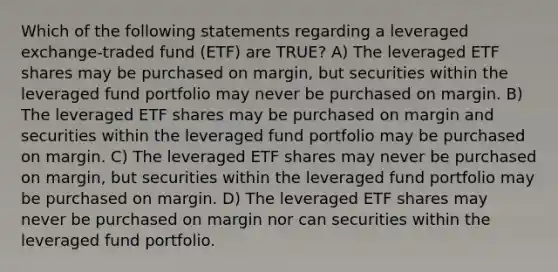 Which of the following statements regarding a leveraged exchange-traded fund (ETF) are TRUE? A) The leveraged ETF shares may be purchased on margin, but securities within the leveraged fund portfolio may never be purchased on margin. B) The leveraged ETF shares may be purchased on margin and securities within the leveraged fund portfolio may be purchased on margin. C) The leveraged ETF shares may never be purchased on margin, but securities within the leveraged fund portfolio may be purchased on margin. D) The leveraged ETF shares may never be purchased on margin nor can securities within the leveraged fund portfolio.