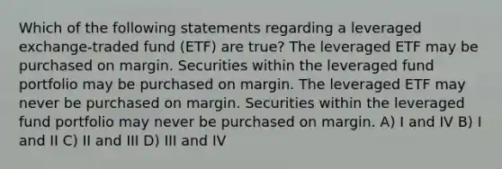 Which of the following statements regarding a leveraged exchange-traded fund (ETF) are true? The leveraged ETF may be purchased on margin. Securities within the leveraged fund portfolio may be purchased on margin. The leveraged ETF may never be purchased on margin. Securities within the leveraged fund portfolio may never be purchased on margin. A) I and IV B) I and II C) II and III D) III and IV