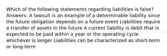 Which of the following statements regarding liabilities is false? Answers: A lawsuit is an example of a determinable liability since the future obligation depends on a future event Liabilities require a transfer of assets in the future A current liability is debit that is expected to be paid within a year or the operating cycle whichever is longer Liabilities can be characterized as short-term or long-term