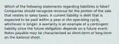 Which of the following statements regarding liabilities is false? Companies should recognize revenue for the portion of the sale that relates to sales taxes. A current liability is debt that is expected to be paid within a year or the operating cycle, whichever is longer. A warranty is an example of a contingent liability since the future obligation depends on a future event. Notes payable may be characterized as short-term or long-term on the balance sheet.