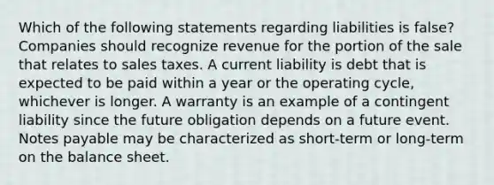 Which of the following statements regarding liabilities is false? Companies should recognize revenue for the portion of the sale that relates to sales taxes. A current liability is debt that is expected to be paid within a year or the operating cycle, whichever is longer. A warranty is an example of a contingent liability since the future obligation depends on a future event. Notes payable may be characterized as short-term or long-term on the balance sheet.