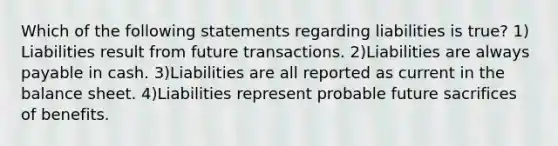 Which of the following statements regarding liabilities is true? 1) Liabilities result from future transactions. 2)Liabilities are always payable in cash. 3)Liabilities are all reported as current in the balance sheet. 4)Liabilities represent probable future sacrifices of benefits.