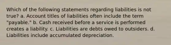 Which of the following statements regarding liabilities is not true? a. Account titles of liabilities often include the term "payable." b. Cash received before a service is performed creates a liability. c. Liabilities are debts owed to outsiders. d. Liabilities include accumulated depreciation.