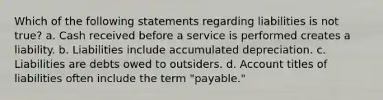 Which of the following statements regarding liabilities is not true? a. Cash received before a service is performed creates a liability. b. Liabilities include accumulated depreciation. c. Liabilities are debts owed to outsiders. d. Account titles of liabilities often include the term "payable."