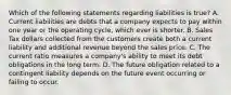 Which of the following statements regarding liabilities is true? A. Current liabilities are debts that a company expects to pay within one year or the operating cycle, which ever is shorter. B. Sales Tax dollars collected from the customers create both a current liability and additional revenue beyond the sales price. C. The current ratio measures a company's ability to meet its debt obligations in the long term. D. The future obligation related to a contingent liability depends on the future event occurring or failing to occur.