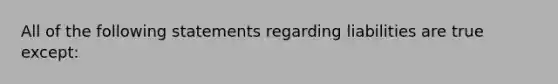 All of the following statements regarding liabilities are true except: