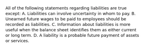 All of the following statements regarding liabilities are true except: A. Liabilities can involve uncertainty in whom to pay. B. Unearned future wages to be paid to employees should be recorded as liabilities. C. Information about liabilities is more useful when the balance sheet identifies them as either current or long term. D. A liability is a probable future payment of assets or services.