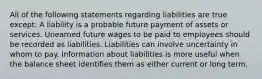 All of the following statements regarding liabilities are true except: A liability is a probable future payment of assets or services. Unearned future wages to be paid to employees should be recorded as liabilities. Liabilities can involve uncertainty in whom to pay. Information about liabilities is more useful when the balance sheet identifies them as either current or long term.