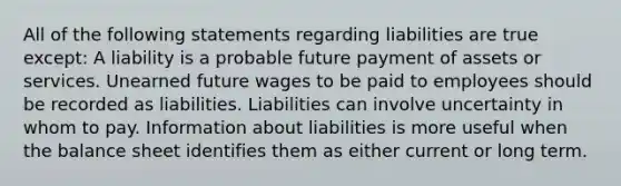 All of the following statements regarding liabilities are true except: A liability is a probable future payment of assets or services. Unearned future wages to be paid to employees should be recorded as liabilities. Liabilities can involve uncertainty in whom to pay. Information about liabilities is more useful when the balance sheet identifies them as either current or long term.