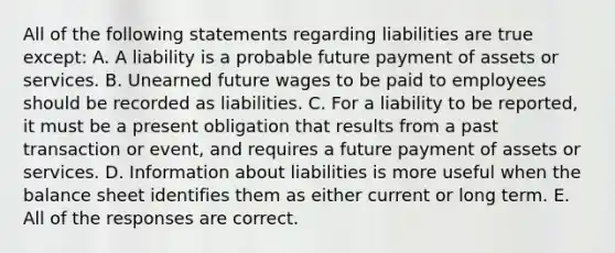 All of the following statements regarding liabilities are true except: A. A liability is a probable future payment of assets or services. B. Unearned future wages to be paid to employees should be recorded as liabilities. C. For a liability to be reported, it must be a present obligation that results from a past transaction or event, and requires a future payment of assets or services. D. Information about liabilities is more useful when the balance sheet identifies them as either current or long term. E. All of the responses are correct.