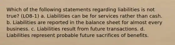 Which of the following statements regarding liabilities is not true? (LO8-1) a. Liabilities can be for services rather than cash. b. Liabilities are reported in the balance sheet for almost every business. c. Liabilities result from future transactions. d. Liabilities represent probable future sacrifices of benefits.