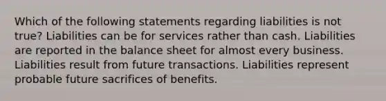 Which of the following statements regarding liabilities is not true? Liabilities can be for services rather than cash. Liabilities are reported in the balance sheet for almost every business. Liabilities result from future transactions. Liabilities represent probable future sacrifices of benefits.