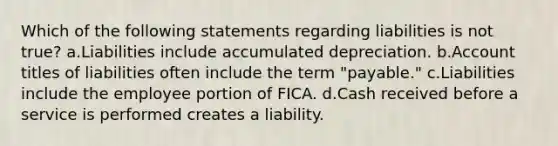 Which of the following statements regarding liabilities is not true? a.Liabilities include accumulated depreciation. b.Account titles of liabilities often include the term "payable." c.Liabilities include the employee portion of FICA. d.Cash received before a service is performed creates a liability.