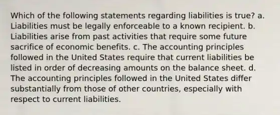 Which of the following statements regarding liabilities is true? a. Liabilities must be legally enforceable to a known recipient. b. Liabilities arise from past activities that require some future sacrifice of economic benefits. c. The accounting principles followed in the United States require that current liabilities be listed in order of decreasing amounts on the balance sheet. d. The accounting principles followed in the United States differ substantially from those of other countries, especially with respect to current liabilities.