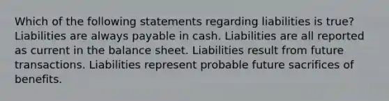 Which of the following statements regarding liabilities is true? Liabilities are always payable in cash. Liabilities are all reported as current in the balance sheet. Liabilities result from future transactions. Liabilities represent probable future sacrifices of benefits.