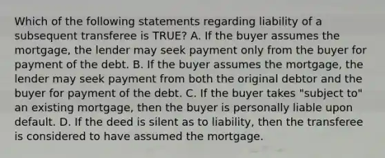 Which of the following statements regarding liability of a subsequent transferee is TRUE? A. If the buyer assumes the mortgage, the lender may seek payment only from the buyer for payment of the debt. B. If the buyer assumes the mortgage, the lender may seek payment from both the original debtor and the buyer for payment of the debt. C. If the buyer takes "subject to" an existing mortgage, then the buyer is personally liable upon default. D. If the deed is silent as to liability, then the transferee is considered to have assumed the mortgage.