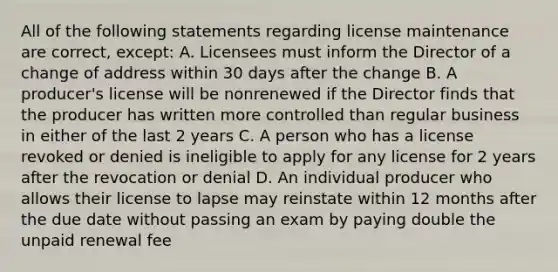 All of the following statements regarding license maintenance are correct, except: A. Licensees must inform the Director of a change of address within 30 days after the change B. A producer's license will be nonrenewed if the Director finds that the producer has written more controlled than regular business in either of the last 2 years C. A person who has a license revoked or denied is ineligible to apply for any license for 2 years after the revocation or denial D. An individual producer who allows their license to lapse may reinstate within 12 months after the due date without passing an exam by paying double the unpaid renewal fee