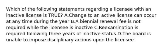 Which of the following statements regarding a licensee with an inactive license is TRUE? A.Change to an active license can occur at any time during the year B.A biennial renewal fee is not required while the licensee is inactive C.Reexamination is required following three years of inactive status D.The board is unable to impose disciplinary actions upon the licensee