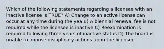 Which of the following statements regarding a licensee with an inactive license is TRUE? A) Change to an active license can occur at any time during the yea B) A biennial renewal fee is not required while the licensee is inactive C) Reexamination is required following three years of inactive status D) The board is unable to impose disciplinary actions upon the licensee