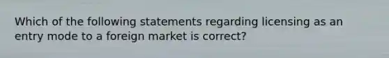 Which of the following statements regarding licensing as an entry mode to a foreign market is​ correct?