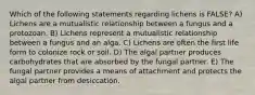 Which of the following statements regarding lichens is FALSE? A) Lichens are a mutualistic relationship between a fungus and a protozoan. B) Lichens represent a mutualistic relationship between a fungus and an alga. C) Lichens are often the first life form to colonize rock or soil. D) The algal partner produces carbohydrates that are absorbed by the fungal partner. E) The fungal partner provides a means of attachment and protects the algal partner from desiccation.