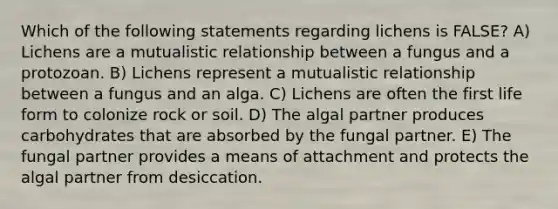 Which of the following statements regarding lichens is FALSE? A) Lichens are a mutualistic relationship between a fungus and a protozoan. B) Lichens represent a mutualistic relationship between a fungus and an alga. C) Lichens are often the first life form to colonize rock or soil. D) The algal partner produces carbohydrates that are absorbed by the fungal partner. E) The fungal partner provides a means of attachment and protects the algal partner from desiccation.