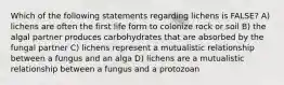 Which of the following statements regarding lichens is FALSE? A) lichens are often the first life form to colonize rock or soil B) the algal partner produces carbohydrates that are absorbed by the fungal partner C) lichens represent a mutualistic relationship between a fungus and an alga D) lichens are a mutualistic relationship between a fungus and a protozoan