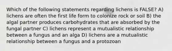 Which of the following statements regarding lichens is FALSE? A) lichens are often the first life form to colonize rock or soil B) the algal partner produces carbohydrates that are absorbed by the fungal partner C) lichens represent a mutualistic relationship between a fungus and an alga D) lichens are a mutualistic relationship between a fungus and a protozoan