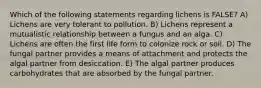 Which of the following statements regarding lichens is FALSE? A) Lichens are very tolerant to pollution. B) Lichens represent a mutualistic relationship between a fungus and an alga. C) Lichens are often the first life form to colonize rock or soil. D) The fungal partner provides a means of attachment and protects the algal partner from desiccation. E) The algal partner produces carbohydrates that are absorbed by the fungal partner.