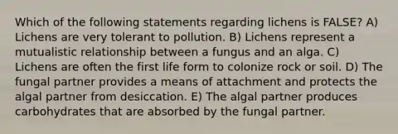 Which of the following statements regarding lichens is FALSE? A) Lichens are very tolerant to pollution. B) Lichens represent a mutualistic relationship between a fungus and an alga. C) Lichens are often the first life form to colonize rock or soil. D) The fungal partner provides a means of attachment and protects the algal partner from desiccation. E) The algal partner produces carbohydrates that are absorbed by the fungal partner.