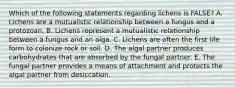 Which of the following statements regarding lichens is FALSE? A. Lichens are a mutualistic relationship between a fungus and a protozoan. B. Lichens represent a mutualistic relationship between a fungus and an alga. C. Lichens are often the first life form to colonize rock or soil. D. The algal partner produces carbohydrates that are absorbed by the fungal partner. E. The fungal partner provides a means of attachment and protects the algal partner from desiccation.