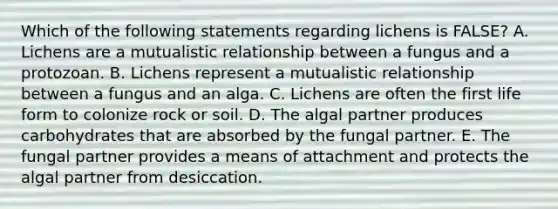 Which of the following statements regarding lichens is FALSE? A. Lichens are a mutualistic relationship between a fungus and a protozoan. B. Lichens represent a mutualistic relationship between a fungus and an alga. C. Lichens are often the first life form to colonize rock or soil. D. The algal partner produces carbohydrates that are absorbed by the fungal partner. E. The fungal partner provides a means of attachment and protects the algal partner from desiccation.