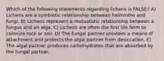 Which of the following statements regarding lichens is FALSE? A) Lichens are a symbiotic relationship between helminths and fungi. B) Lichens represent a mutualistic relationship between a fungus and an alga. C) Lichens are often the first life form to colonize rock or soil. D) The fungal partner provides a means of attachment and protects the algal partner from desiccation. E) The algal partner produces carbohydrates that are absorbed by the fungal partner.